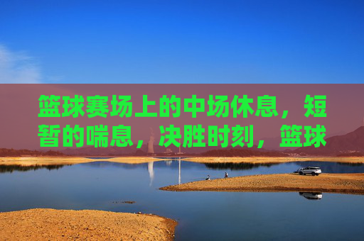 篮球赛场上的中场休息，短暂的喘息，决胜时刻，篮球赛场中场休息，短暂的喘息，决胜时刻
