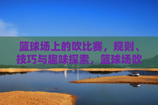 篮球场上的吹比赛，规则、技巧与趣味探索，篮球场吹比赛，规则、技巧与趣味探索