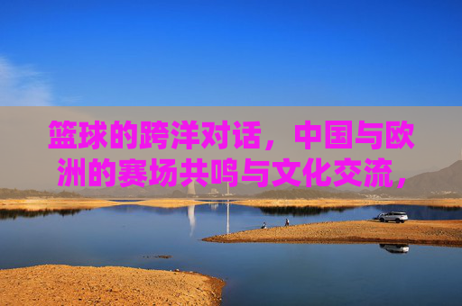 篮球的跨洋对话，中国与欧洲的赛场共鸣与文化交流，篮球的跨洋对话，中国与欧洲的赛场共鸣与文化交流