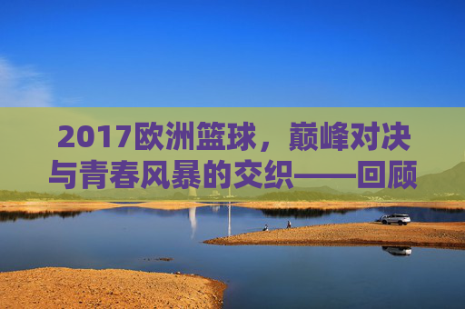 2017欧洲篮球，巅峰对决与青春风暴的交织——回顾那个激情与荣耀并存的赛季，2017欧洲篮球，巅峰对决与青春风暴的交织——回顾那个激情与荣耀并存的赛季