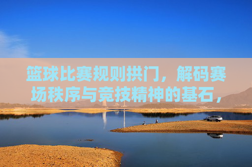 篮球比赛规则拱门，解码赛场秩序与竞技精神的基石，篮球规则拱门，解码赛场秩序与竞技精神的基石