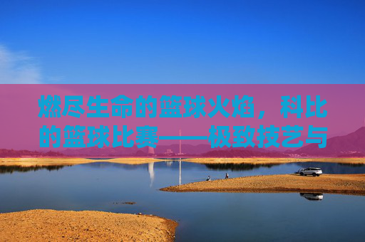 燃尽生命的篮球火焰，科比的篮球比赛——极致技艺与传奇精神的交织，燃尽生命的篮球火焰，科比的极致技艺与传奇精神交织