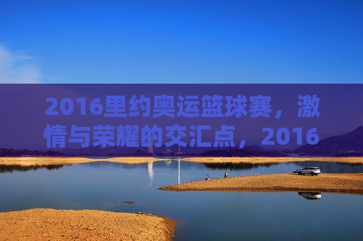 2016里约奥运篮球赛，激情与荣耀的交汇点，2016里约奥运篮球赛，激情与荣耀的交汇点
