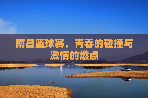 南昌篮球赛，青春的碰撞与激情的燃点