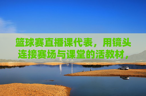 篮球赛直播课代表，用镜头连接赛场与课堂的活教材，篮球赛直播课代表，用镜头连接赛场与课堂的活教材