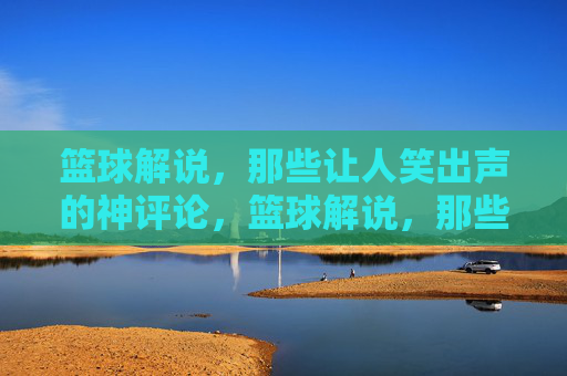 篮球解说，那些让人笑出声的神评论，篮球解说，那些让人笑出声的神评论