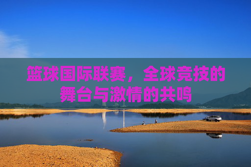 篮球国际联赛，全球竞技的舞台与激情的共鸣