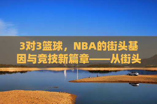 3对3篮球，NBA的街头基因与竞技新篇章——从街头巷尾到职业殿堂的蜕变与影响，3对3篮球，NBA的街头基因与竞技新篇章——从街头巷尾到职业殿堂的蜕变与影响