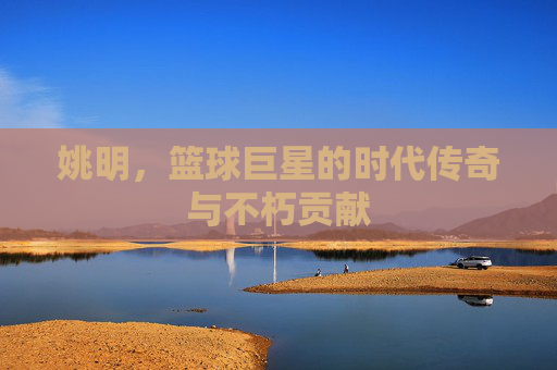 姚明，篮球巨星的时代传奇与不朽贡献