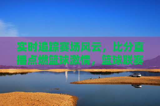 实时追踪赛场风云，比分直播点燃篮球激情，篮球联赛比分直播的全面解析与体验，实时追踪赛场风云，比分直播点燃篮球激情，篮球联赛比分直播的全面解析与体验