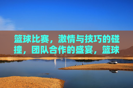 篮球比赛，激情与技巧的碰撞，团队合作的盛宴，篮球赛场，激情与技巧的碰撞，团队合作的盛宴