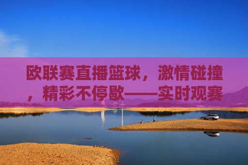 欧联赛直播篮球，激情碰撞，精彩不停歇——实时观赛新体验