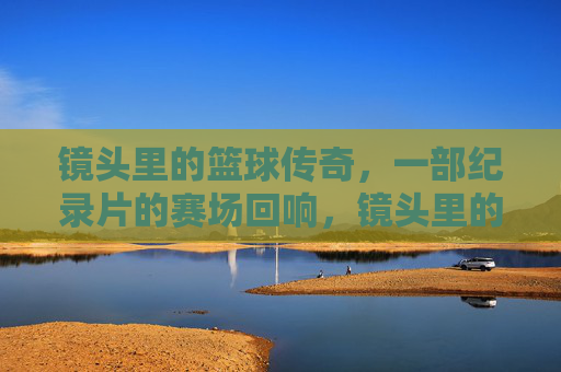 镜头里的篮球传奇，一部纪录片的赛场回响，镜头里的篮球传奇，一部纪录片的赛场回响