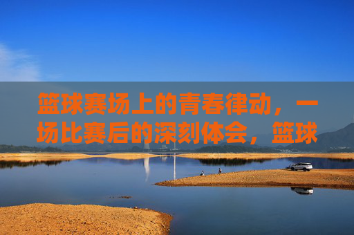 篮球赛场上的青春律动，一场比赛后的深刻体会，篮球赛场上的青春律动，一场比赛后的深刻体会