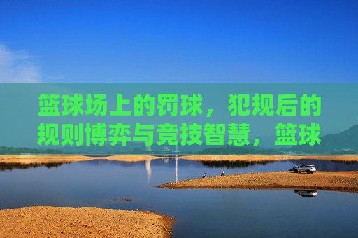 篮球场上的罚球，犯规后的规则博弈与竞技智慧，篮球场上的罚球，犯规后的规则博弈与竞技智慧