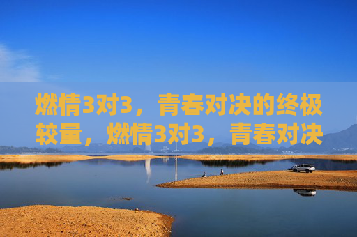 燃情3对3，青春对决的终极较量，燃情3对3，青春对决的终极较量