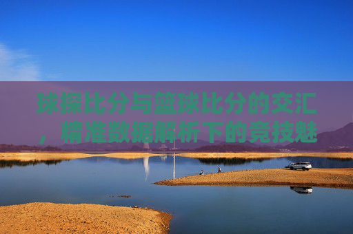 球探比分与篮球比分的交汇，精准数据解析下的竞技魅力与价值，球探比分与篮球比分的交汇，精准数据解析下的竞技魅力与价值