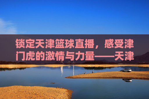 锁定天津篮球直播，感受津门虎的激情与力量——天津篮球赛事在线观赛指南，锁定天津篮球直播，感受津门虎的激情与力量——天津篮球赛事在线观赛指南