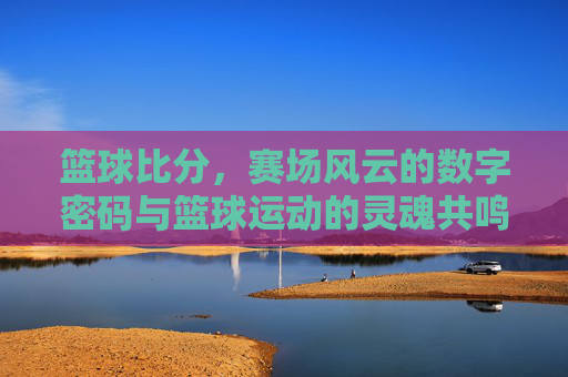 篮球比分，赛场风云的数字密码与篮球运动的灵魂共鸣，篮球比分，赛场风云的数字密码与篮球运动的灵魂共鸣