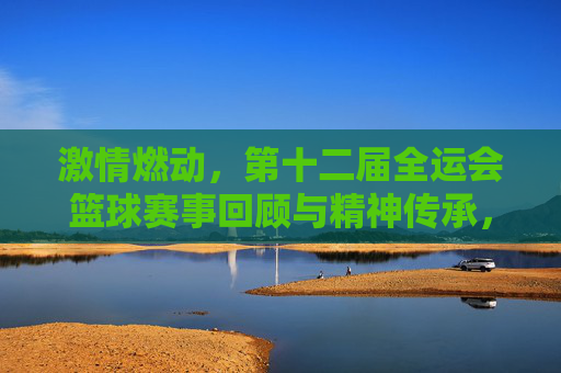 激情燃动，第十二届全运会篮球赛事回顾与精神传承，激情燃动，第十二届全运会篮球赛事回顾与精神传承
