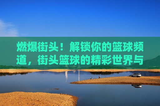 燃爆街头！解锁你的篮球频道，街头篮球的精彩世界与无限可能