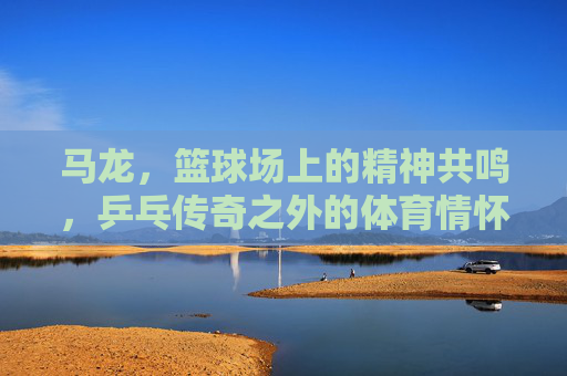 马龙，篮球场上的精神共鸣，乒乓传奇之外的体育情怀