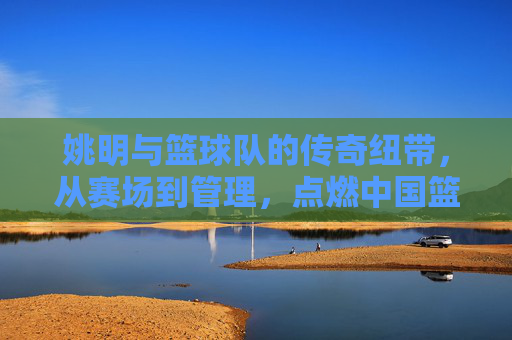 姚明与篮球队的传奇纽带，从赛场到管理，点燃中国篮球的青春火种，姚明与篮球队的传奇纽带，从赛场到管理，点燃中国篮球的青春火种
