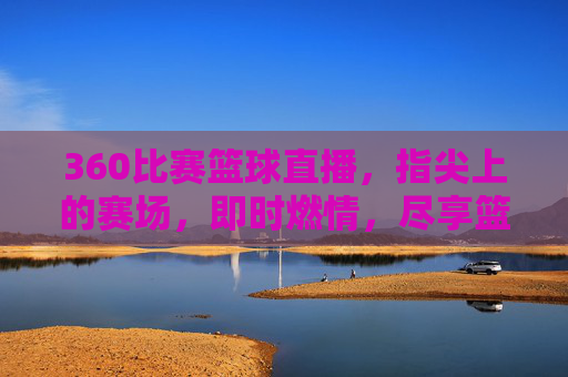 360比赛篮球直播，指尖上的赛场，即时燃情，尽享篮球盛宴——技术赋能下的观赛新体验，360比赛篮球直播，指尖赛场即时燃情，技术赋能共享篮球盛宴