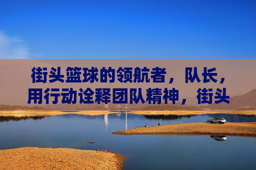 街头篮球的领航者，队长，用行动诠释团队精神，街头篮球领航者，队长用行动诠释团队精神