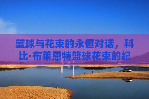篮球与花束的永恒对话,科比·布莱恩特篮球花束的纪念意义,篮球与花束的永恒对话,科比·布莱恩特篮球花束的纪念意义