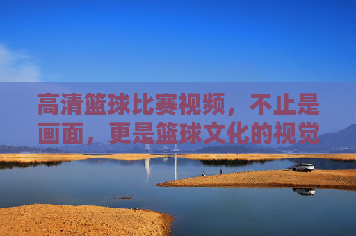 高清篮球比赛视频，不止是画面，更是篮球文化的视觉盛宴