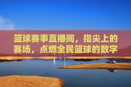 篮球赛事直播间,指尖上的赛场,点燃全民篮球的数字狂欢