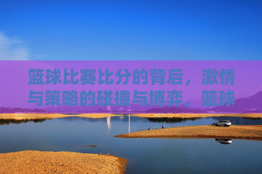 篮球比赛比分的背后，激情与策略的碰撞与博弈，篮球比赛比分的背后，激情与策略的碰撞与博弈