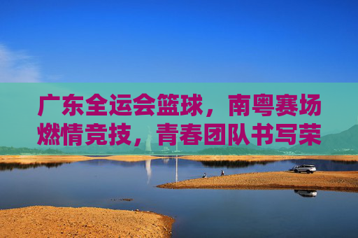 广东全运会篮球,南粤赛场燃情竞技,青春团队书写荣耀篇章