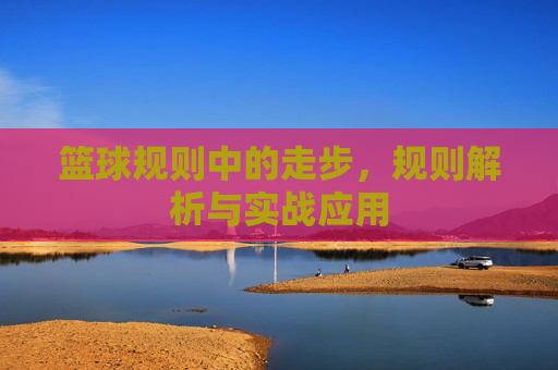 篮球规则中的走步,规则解析与实战应用