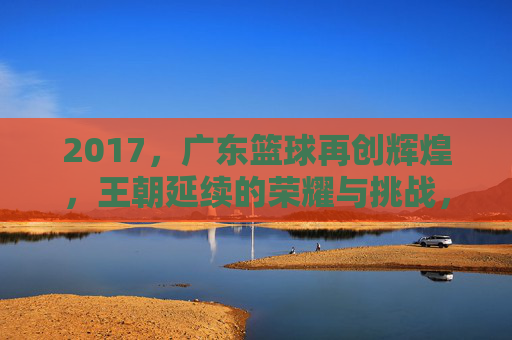 2017，广东篮球再创辉煌，王朝延续的荣耀与挑战，2017广东篮球再创辉煌，王朝延续的荣耀与挑战