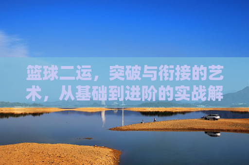 篮球二运,突破与衔接的艺术,从基础到进阶的实战解析,篮球二运,突破与衔接的艺术,从基础到进阶的实战解析