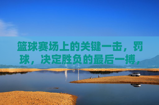 篮球赛场上的关键一击,罚球,决定胜负的最后一搏,篮球赛场关键一击,罚球,决定胜负的最后一搏