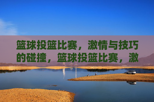 篮球投篮比赛,激情与技巧的碰撞,篮球投篮比赛,激情与技巧的碰撞