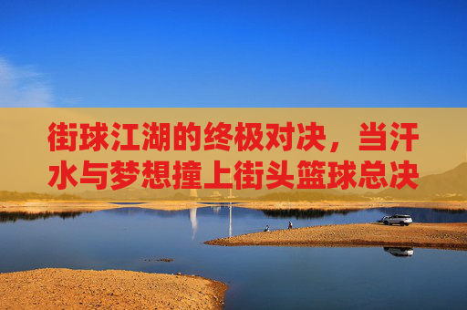 街球江湖的终极对决，当汗水与梦想撞上街头篮球总决赛的聚光灯，街球江湖的终极对决，当汗水与梦想撞上街头篮球总决赛的聚光灯