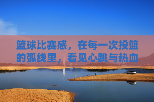 篮球比赛感，在每一次投篮的弧线里，看见心跳与热血的共鸣，投篮弧线里的心跳共鸣，篮球比赛的热血律动