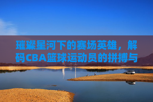 璀璨星河下的赛场英雄,解码CBA篮球运动员的拼搏与荣耀,璀璨星河下的赛场英雄,解码CBA篮球运动员的拼搏与荣耀