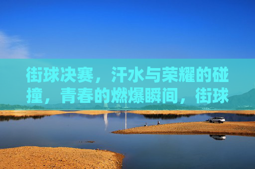 街球决赛,汗水与荣耀的碰撞,青春的燃爆瞬间,街球决赛,汗水与荣耀的碰撞,青春燃爆瞬间
