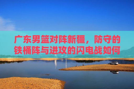 广东男篮对阵新疆,防守的铁桶阵与进攻的闪电战如何博弈,广东男篮对阵新疆,防守铁桶阵与进攻闪电战的博弈