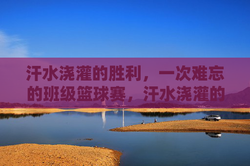 汗水浇灌的胜利,一次难忘的班级篮球赛,汗水浇灌的胜利,一次难忘的班级篮球赛