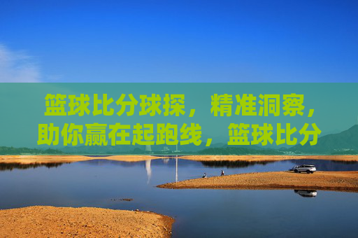 篮球比分球探，精准洞察，助你赢在起跑线，篮球比分球探，精准洞察，助你赢在起跑线