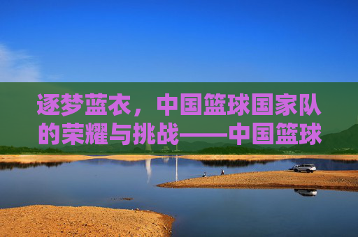 逐梦蓝衣,中国篮球国家队的荣耀与挑战——中国篮球国家队的历史回望与未来展望,逐梦蓝衣,中国篮球国家队的荣耀与挑战——中国篮球国家队的历史回望与未来展望