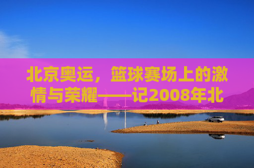 北京奥运，篮球赛场上的激情与荣耀——记2008年北京奥运会篮球赛事，北京奥运，篮球赛场上的激情与荣耀——记2008年北京奥运会篮球赛事