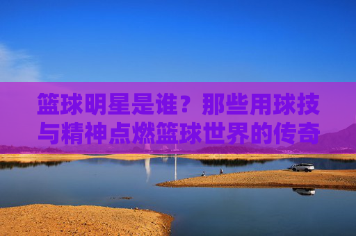 篮球明星是谁？那些用球技与精神点燃篮球世界的传奇人物，篮球明星，那些用球技与精神点燃篮球世界的传奇人物