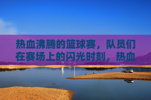 热血沸腾的篮球赛，队员们在赛场上的闪光时刻，热血篮球赛，队员们的闪光时刻